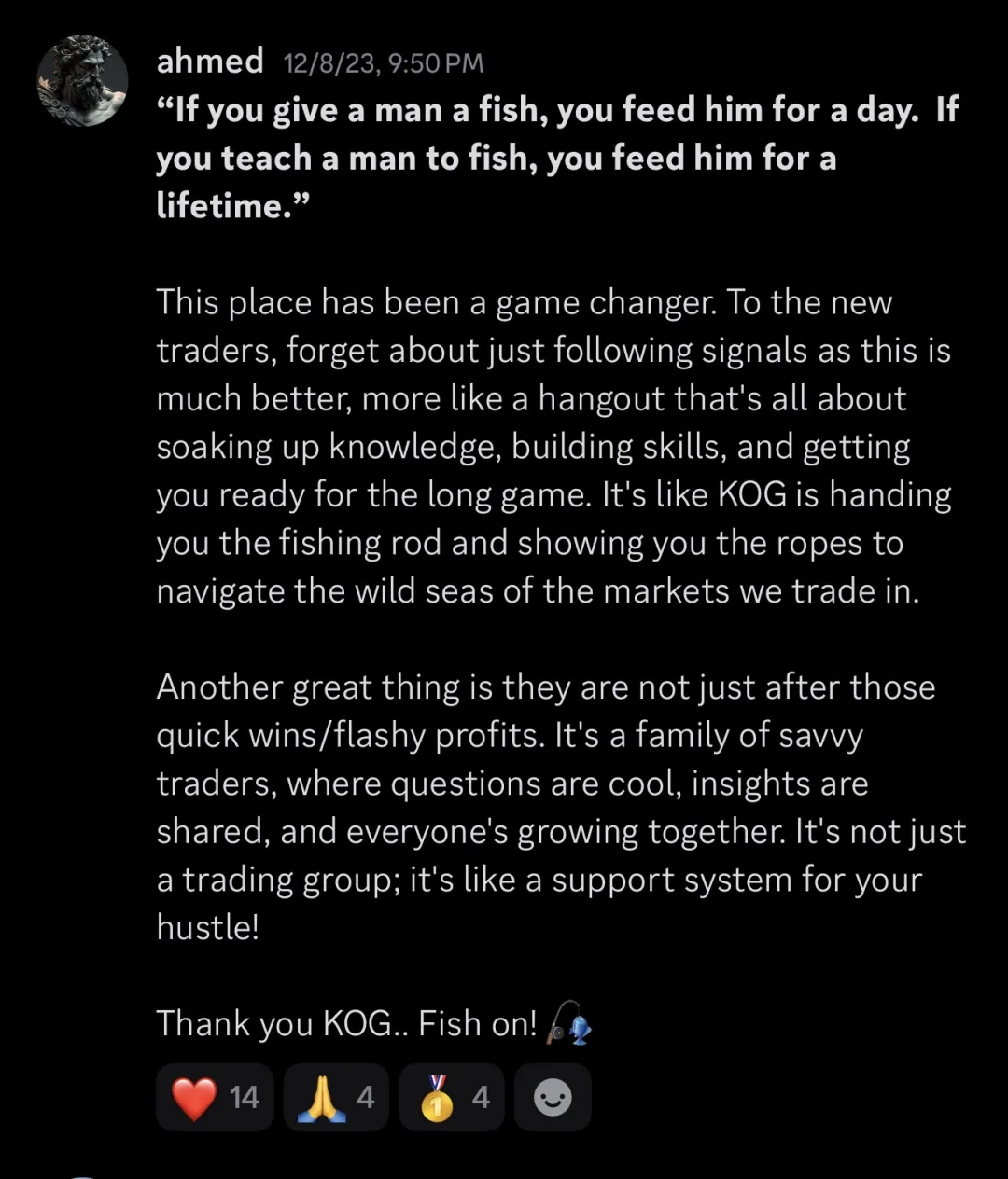 Knights of Gold member review: "If you give a man a fish, you feed him for a day. If you teach a man to fish, you feed him for a lifetime." This place has been a game changer. To the new traders, forget about just following signals as this is much better, more like a hangout that's all about soaking up knowledge, building skills, and getting you ready for the long game. It's like KOG is handing you the fishing rod and showing you the ropes to navigate the wild seas of the markets we trade in. Another great thing is they are not just after those quick wins/flashy profits. It's a family of savvy traders, where questions are cool, insights are shared, and everyone's growing together. It's not just a trading group; it's like a support system for your hustle! Thank you KOG.. Fish on!