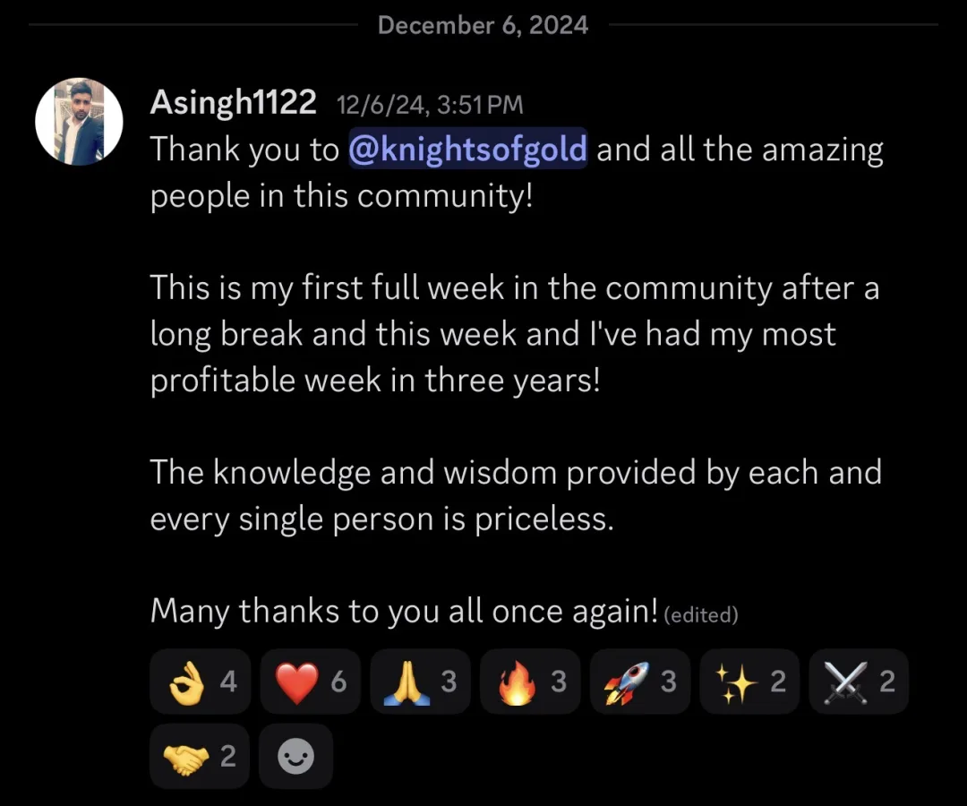 Knights of Gold member review: Thank you to KOG and all the amazing people in this community! This is my first full week in the community after a long break and this week I've had my most profitable week in three years! The knowledge and wisdom provided by each and every single person is priceless. Many thanks to you all once again!
