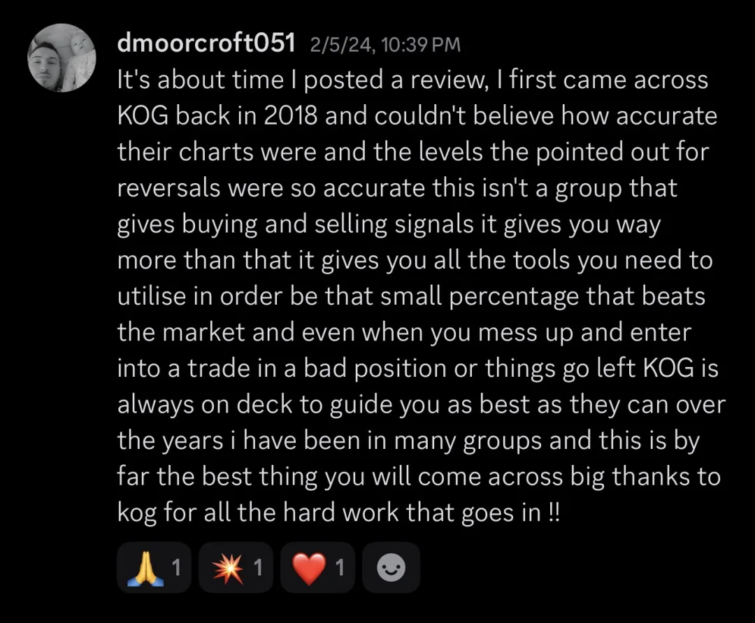Knights of Gold member review: It's about time I posted a review, I first came across KOG back in 2018 and couldn't believe how accurate their charts were and the levels they pointed out for reversals were so accurate. This isn't a group that gives buying and selling signals, it gives you way more than that, it gives you all the tools you need to utilise in order to be that small percentage that beats the market, and even when you mess up and enter into a trade in a bad position or things go left KOG is always on deck to guide you as best as they can. Over the years I have been in many groups and this is by far the best thing you will come across. Big thanks to KOG for all the hard work that goes in!!