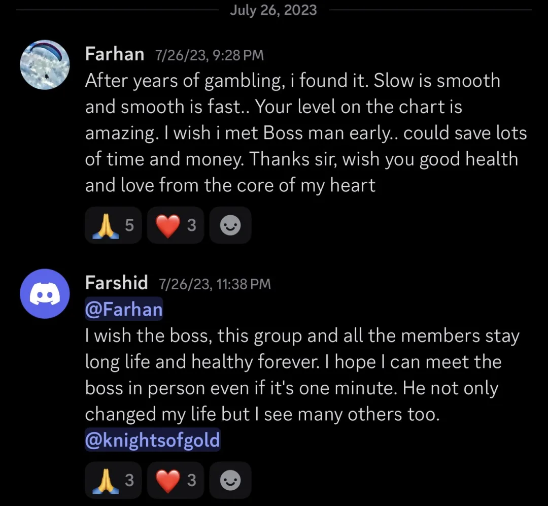 Knights of Gold member review: After years of gambling, I found it. Slow is smooth and smooth is fast.. Your level on the chart is amazing. I wish I met Boss man early... could save lots of time and money. Thanks sir, wish you good health and love from the core of my heart. Reply from another member: I wish the boss, this group and all the members stay long life and healthy forever. I hope I can meet the boss in person even if it's one minute. He not only changed my life but I see many others too.