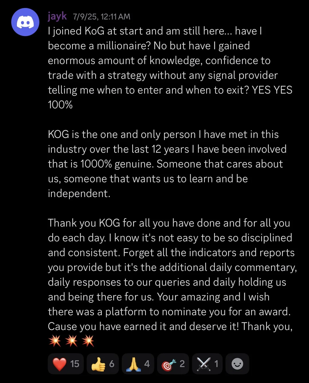 Knights of Gold member review: I joined KoG at start and am still here... have I become a millionaire? No but have I gained enormous amount of knowledge, confidence to trade with a strategy without any signal provider telling me when to enter and when to exit? YES YES 100%. KOG is the one and only person I have met in this industry over the last 12 years I have been involved that is 1000% genuine. Someone that cares about us, someone that wants us to learn and be independent. Thank you KOG for all you have done and for all you do each day. I know it's not easy to be so disciplined and consistent. Forget all the indicators and reports you provide but it's the additional daily commentary, daily responses to our queries and daily holding us and being there for us. You're amazing and I wish there was a platform to nominate you for an award. Cause you have earned it and deserve it! Thank you