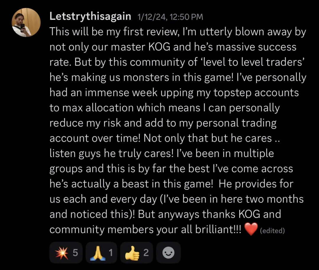 Knights of Gold member review: This will be my first review, I'm utterly blown away by not only our master KOG and his massive success rate. But by this community of 'level to level traders', he's making us monsters in this game! I've personally had an immense week upping my Topstep accounts to max allocation which means I can personally reduce my risk and add to my personal trading account over time! Not only that but he cares.. listen guys he truly cares! I've been in multiple groups and this is by far the best I've come across, he's actually a beast in this game! He provides for us each and every day (I've been in here two months and noticed this)! But anyways thanks KOG and community members, you're all brilliant!!!
