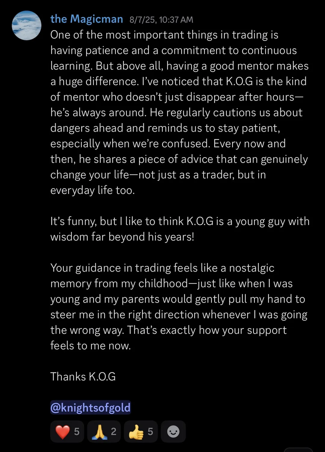 Knights of Gold member review: One of the most important things in trading is having patience and a commitment to continuous learning. But above all, having a good mentor makes a huge difference. I've noticed that K.O.G is the kind of mentor who doesn't just disappear after hours - he's always around. He regularly cautions us about dangers ahead and reminds us to stay patient, especially when we're confused. Every now and then, he shares a piece of advice that can genuinely change your life - not just as a trader, but in everyday life too. It's funny, but I like to think K.O.G is a young guy with wisdom far beyond his years! Your guidance in trading feels like a nostalgic memory from my childhood - just like when I was young and my parents would gently pull my hand to steer me in the right direction whenever I was going the wrong way. That's exactly how your support feels to me now. Thanks K.O.G