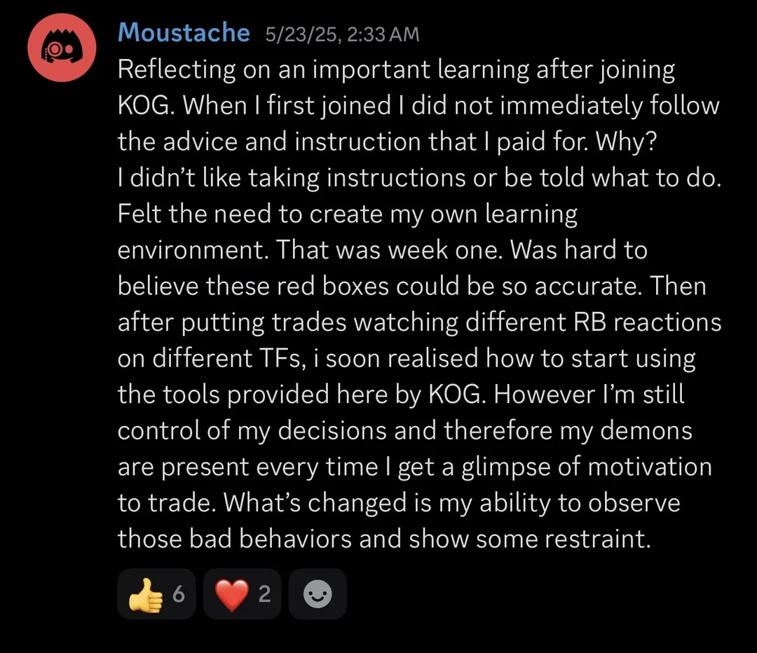 Knights of Gold member review: Reflecting on an important learning after joining KOG. When I first joined I did not immediately follow the advice and instruction that I paid for. Why? I didn't like taking instructions or being told what to do. Felt the need to create my own learning environment. That was week one. Was hard to believe these red boxes could be so accurate. Then after putting on trades, watching different RB reactions on different TFs, I soon realised how to start using the tools provided here by KOG. However I'm still in control of my decisions and therefore my demons are present every time I get a glimpse of motivation to trade. What's changed is my ability to observe those bad behaviours and show some restraint.