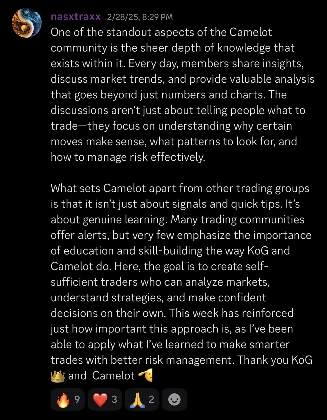 Knights of Gold member review: One of the standout aspects of the Camelot community is the sheer depth of knowledge that exists within it. Every day, members share insights, discuss market trends, and provide valuable analysis that goes beyond just numbers and charts. The discussions aren't just about telling people what to trade - they focus on understanding why certain moves make sense, what patterns to look for, and how to manage risk effectively. What sets Camelot apart from other trading groups is that it isn't just about signals and quick tips. It's about genuine learning. Many trading communities offer alerts, but very few emphasize the importance of education and skill-building the way KoG and Camelot do. Here, the goal is to create self-sufficient traders who can analyze markets, understand strategies, and make confident decisions on their own. This week has reinforced just how important this approach is, as I've been able to apply what I've learned to make smarter trades with better risk management. Thank you KoG and Camelot