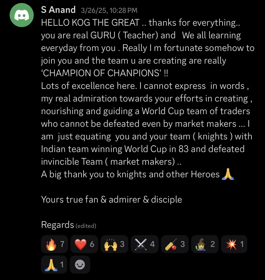 Knights of Gold member review: HELLO KOG THE GREAT.. thanks for everything.. you are a real GURU (Teacher) and we are all learning everyday from you. Really I'm fortunate somehow to join you and the team you are creating are really 'CHAMPION OF CHAMPIONS'!! Lots of excellence here. I cannot express in words my real admiration towards your efforts in creating, nourishing and guiding a World Cup team of traders who cannot be defeated even by market makers... I am just equating you and your team (knights) with the Indian team winning the World Cup in 83 and defeating the invincible team (market makers).. A big thank you to the knights and other heroes. Your true fan & admirer & disciple. Regards