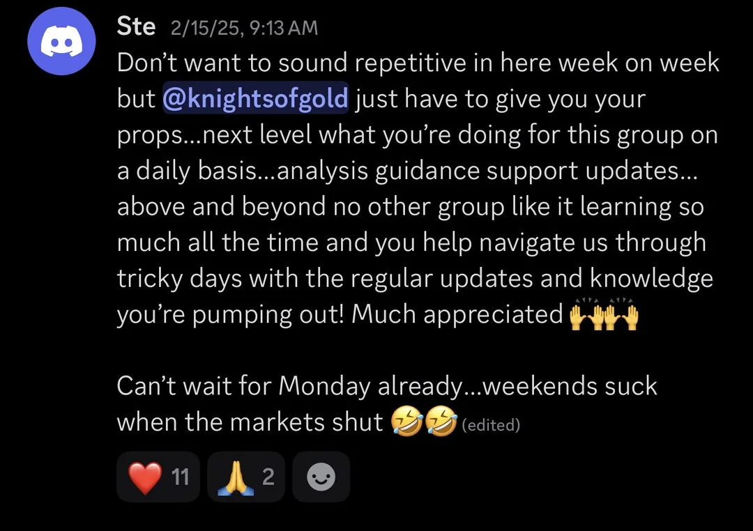 Knights of Gold member review: Don't want to sound repetitive in here week on week but KOG, just have to give you your props... next level what you're doing for this group on a daily basis... analysis, guidance, support, updates... above and beyond, no other group like it, learning so much all the time and you help navigate us through tricky days with the regular updates and knowledge you're pumping out! Much appreciated. Can't wait for Monday already... weekends suck when the markets shut