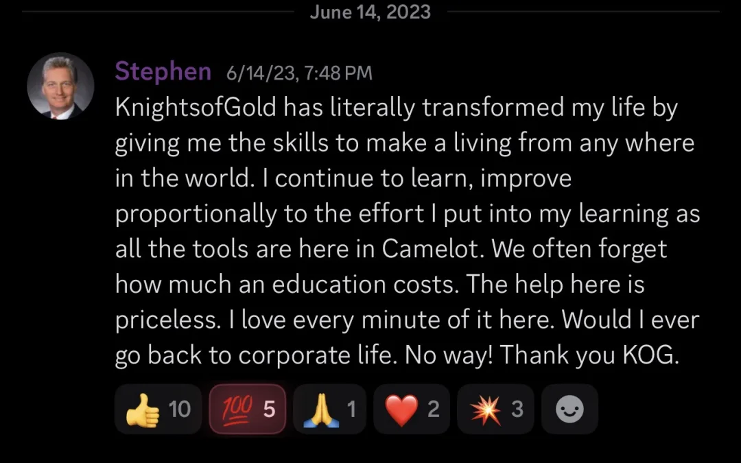 Knights of Gold member review: KnightsofGold has literally transformed my life by giving me the skills to make a living from anywhere in the world. I continue to learn, improve proportionally to the effort I put into my learning as all the tools are here in Camelot. We often forget how much an education costs. The help here is priceless. I love every minute of it here. Would I ever go back to corporate life. No way! Thank you KOG.
