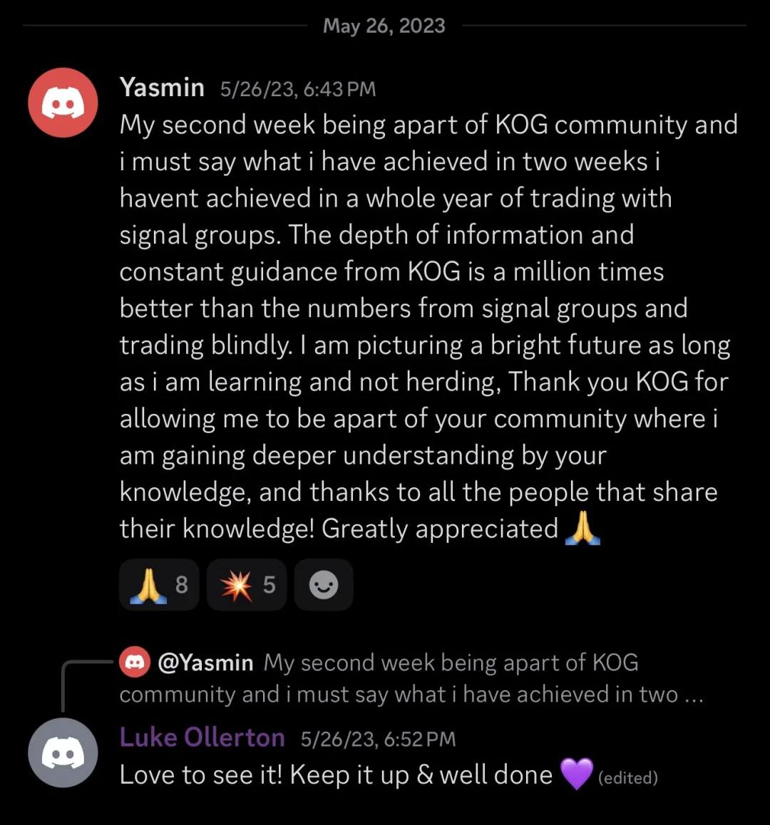 Knights of Gold member review: My second week being a part of KOG community and I must say what I have achieved in two weeks I haven't achieved in a whole year of trading with signal groups. The depth of information and constant guidance from KOG is a million times better than the numbers from signal groups and trading blindly. I am picturing a bright future as long as I am learning and not herding. Thank you KOG for allowing me to be a part of your community where I am gaining deeper understanding by your knowledge, and thanks to all the people that share their knowledge! Greatly appreciated. Reply from another member: Love to see it! Keep it up & well done
